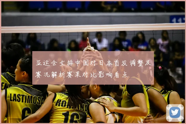 亚运会女排中国对日本首发调整及赛况解析赛果对比影响看点