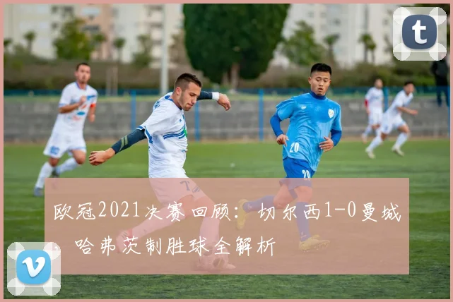 欧冠2021决赛回顾：切尔西1-0曼城，哈弗茨制胜球全解析