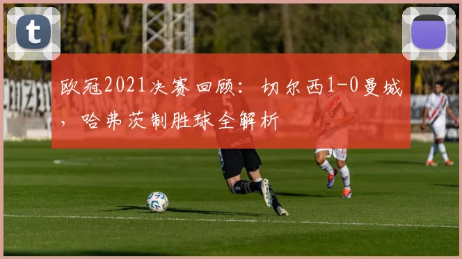 欧冠2021决赛回顾：切尔西1-0曼城，哈弗茨制胜球全解析