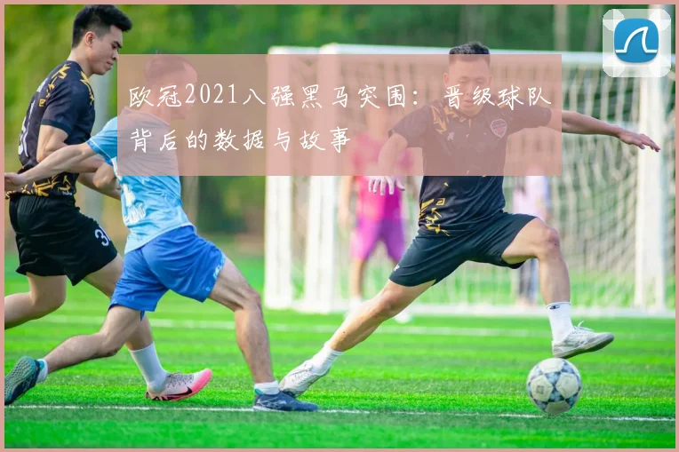 欧冠2021八强黑马突围：晋级球队背后的数据与故事
