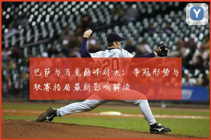 巴萨与马竞巅峰对决：争冠形势与联赛格局最新影响解读