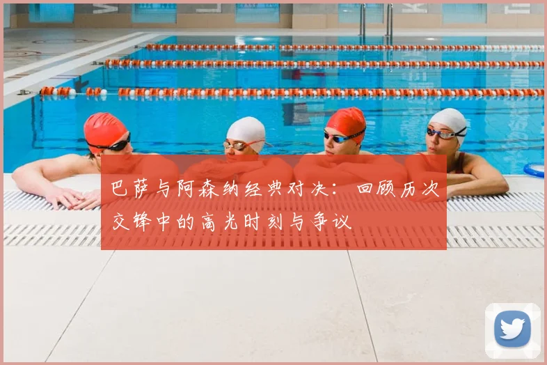 巴萨与阿森纳经典对决：回顾历次交锋中的高光时刻与争议