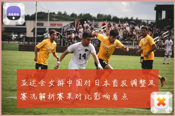亚运会女排中国对日本首发调整及赛况解析赛果对比影响看点