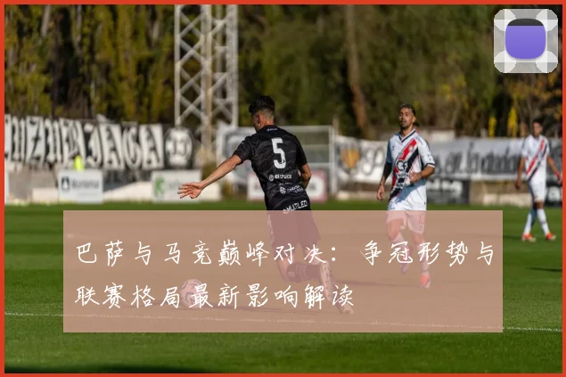 巴萨与马竞巅峰对决：争冠形势与联赛格局最新影响解读