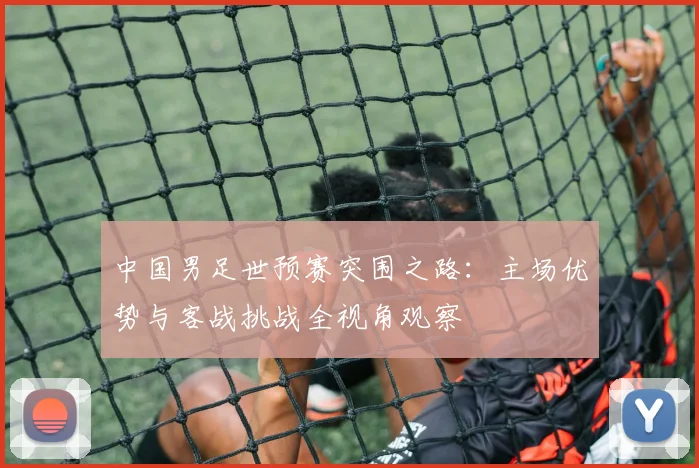 中国男足世预赛突围之路：主场优势与客战挑战全视角观察
